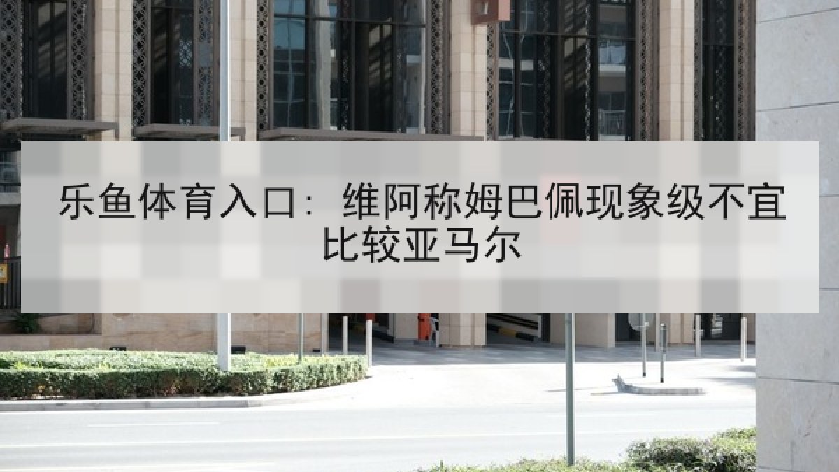 乐鱼体育入口: 维阿称姆巴佩现象级不宜比较亚马尔 乐鱼体育入口: 维阿称姆巴佩现象级不宜比较亚马尔