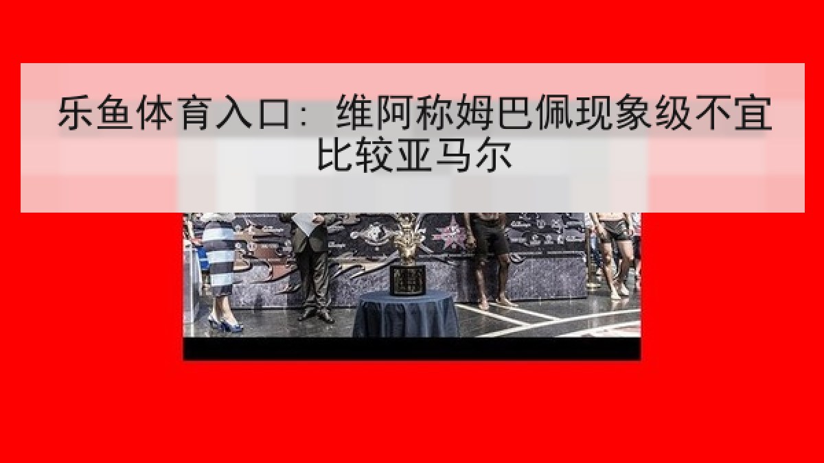 乐鱼体育入口: 维阿称姆巴佩现象级不宜比较亚马尔 乐鱼体育入口: 维阿称姆巴佩现象级不宜比较亚马尔